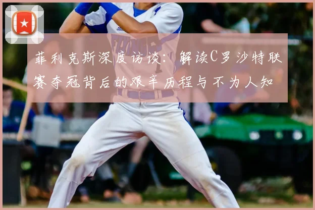 菲利克斯深度访谈:解读C罗沙特联赛夺冠背后的艰辛历程与不为人知的付出