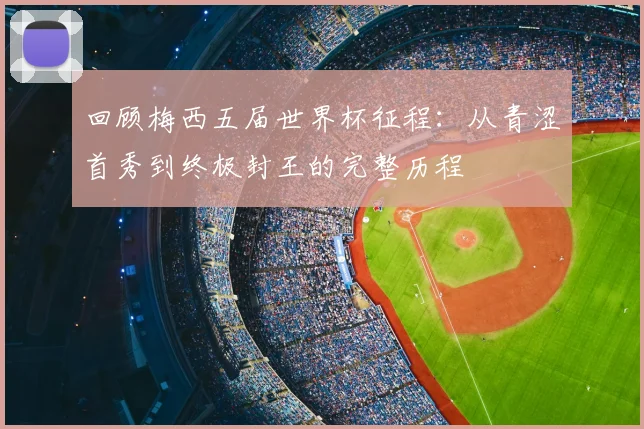回顾梅西五届世界杯征程:从青涩首秀到终极封王的完整历程