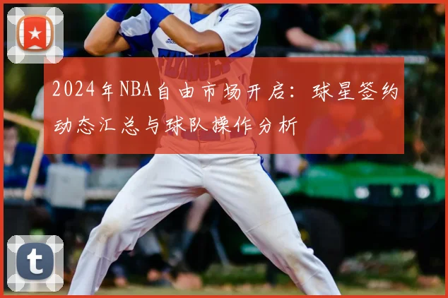 2024年NBA自由市场开启：球星签约动态汇总与球队操作分析