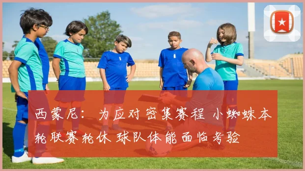 西蒙尼：为应对密集赛程 小蜘蛛本轮联赛轮休 球队体能面临考验