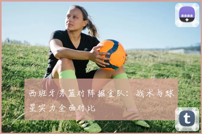 西班牙男篮对阵掘金队：战术与球星实力全面对比