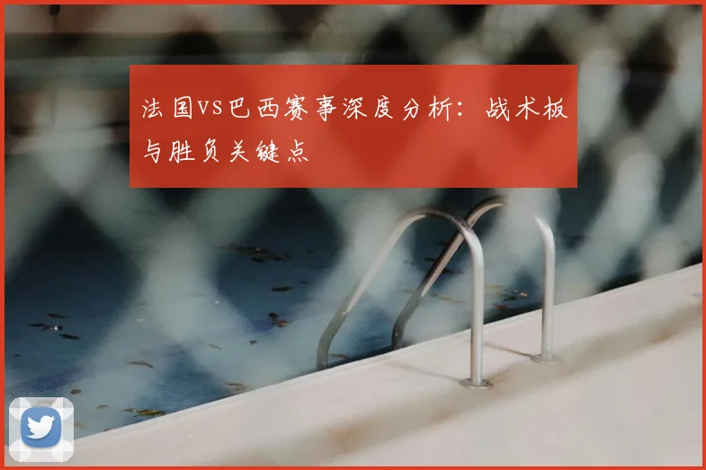 法国vs巴西赛事深度分析:战术板与胜负关键点