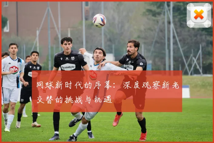 网球新时代的序幕：深度观察新老交替的挑战与机遇