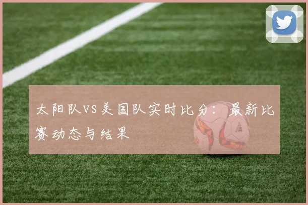 太阳队vs美国队实时比分:最新比赛动态与结果