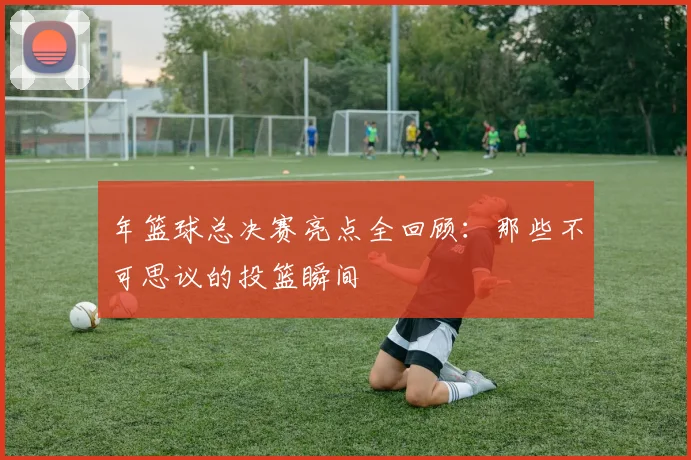 年篮球总决赛亮点全回顾:那些不可思议的投篮瞬间