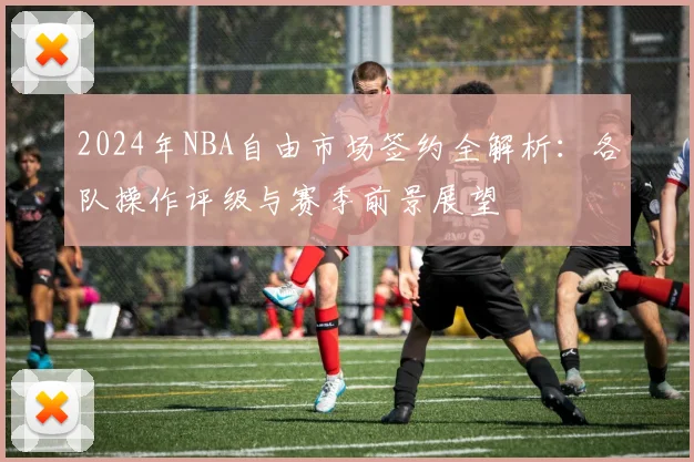 2024年NBA自由市场签约全解析:各队操作评级与赛季前景展望