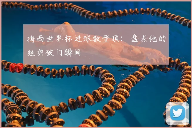 梅西世界杯进球数登顶:盘点他的经典破门瞬间