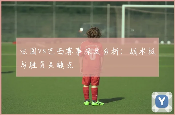 法国vs巴西赛事深度分析：战术板与胜负关键点