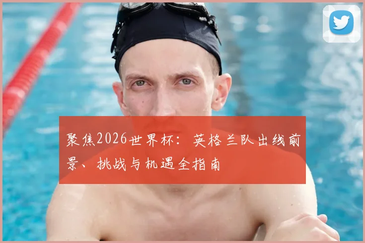 聚焦2026世界杯：英格兰队出线前景、挑战与机遇全指南